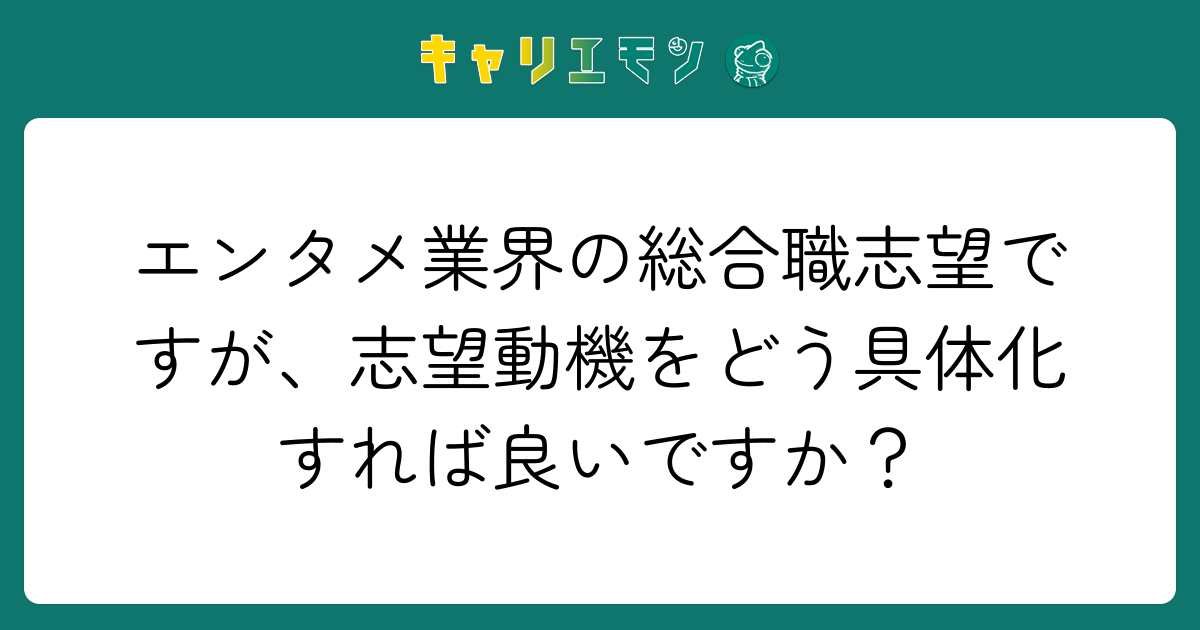 エンタメ業界の総合職志望ですが、志望動機をどう具体化すれば良いですか？