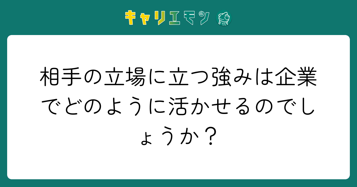 相手の立場に立つ強みは企業でどのように活かせるのでしょうか？