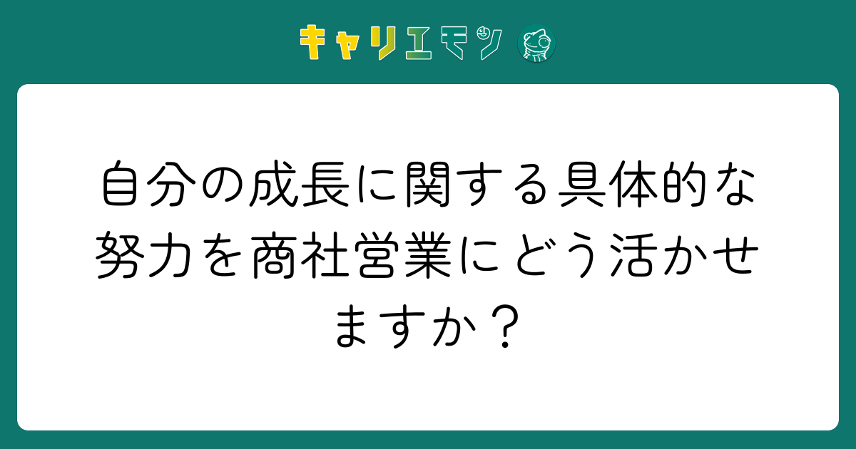 自分の成長に関する具体的な努力を商社営業にどう活かせますか？