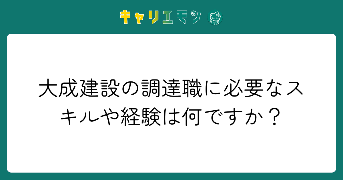 大成建設の調達職に必要なスキルや経験は何ですか？