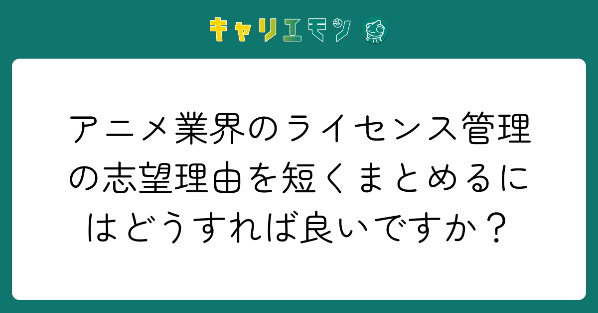 アニメ業界のライセンス管理の志望理由を短くまとめるにはどうすれば良いですか？
