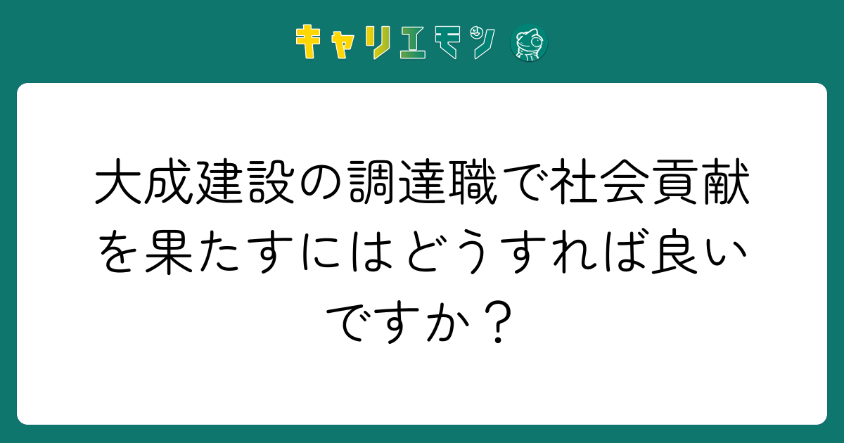 大成建設の調達職で社会貢献を果たすにはどうすれば良いですか？