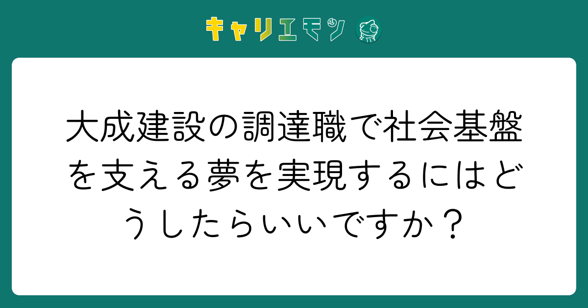 大成建設の調達職で社会基盤を支える夢を実現するにはどうしたらいいですか？