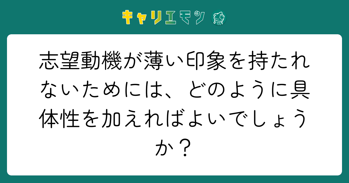 志望動機が薄い印象を持たれないためには、どのように具体性を加えればよいでしょうか？