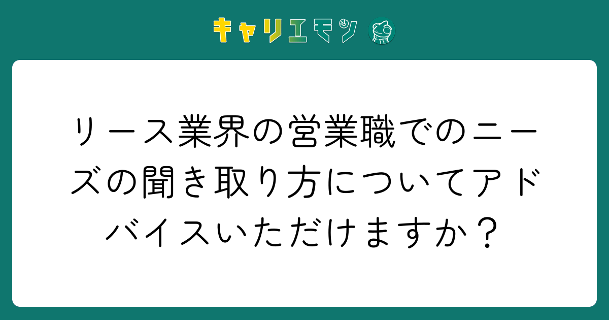 リース業界の営業職でのニーズの聞き取り方についてアドバイスいただけますか？