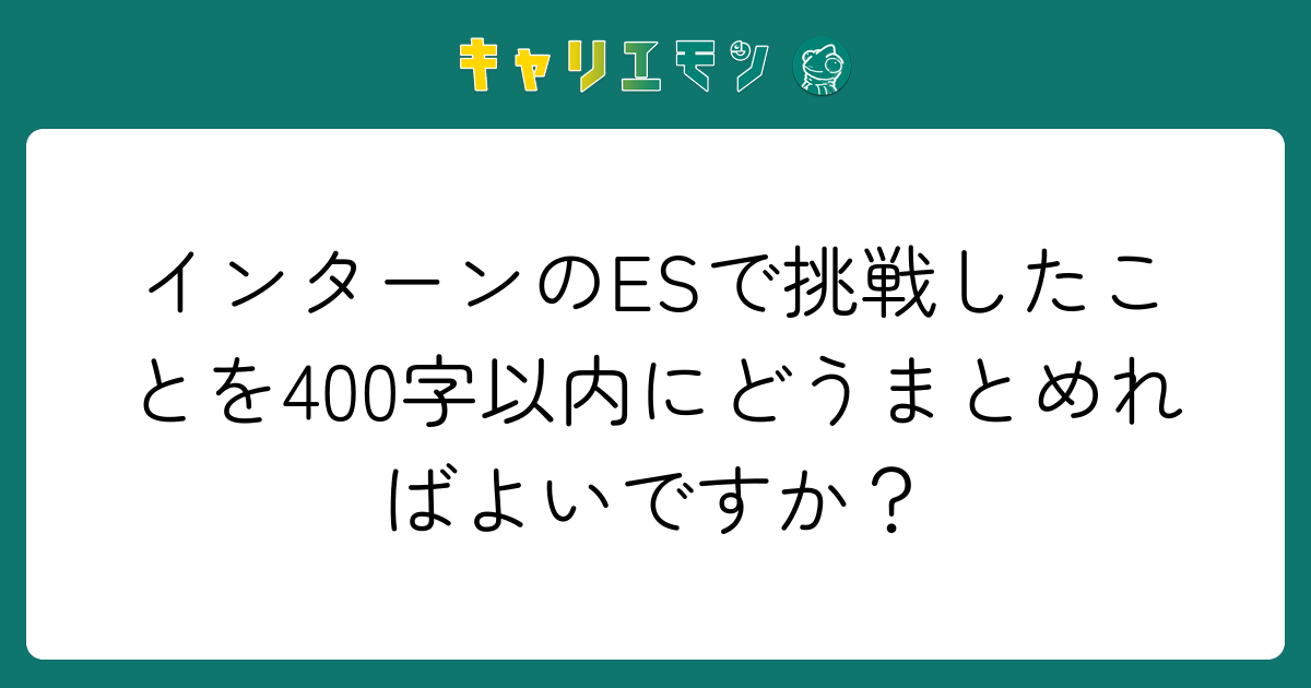 インターンのESで挑戦したことを400字以内にどうまとめればよいですか？