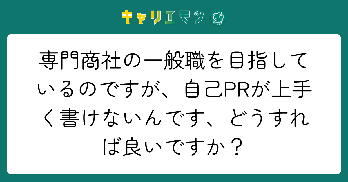 専門商社の一般職を目指しているのですが、自己PRが上手く書けないんです、どうすれば良いですか？