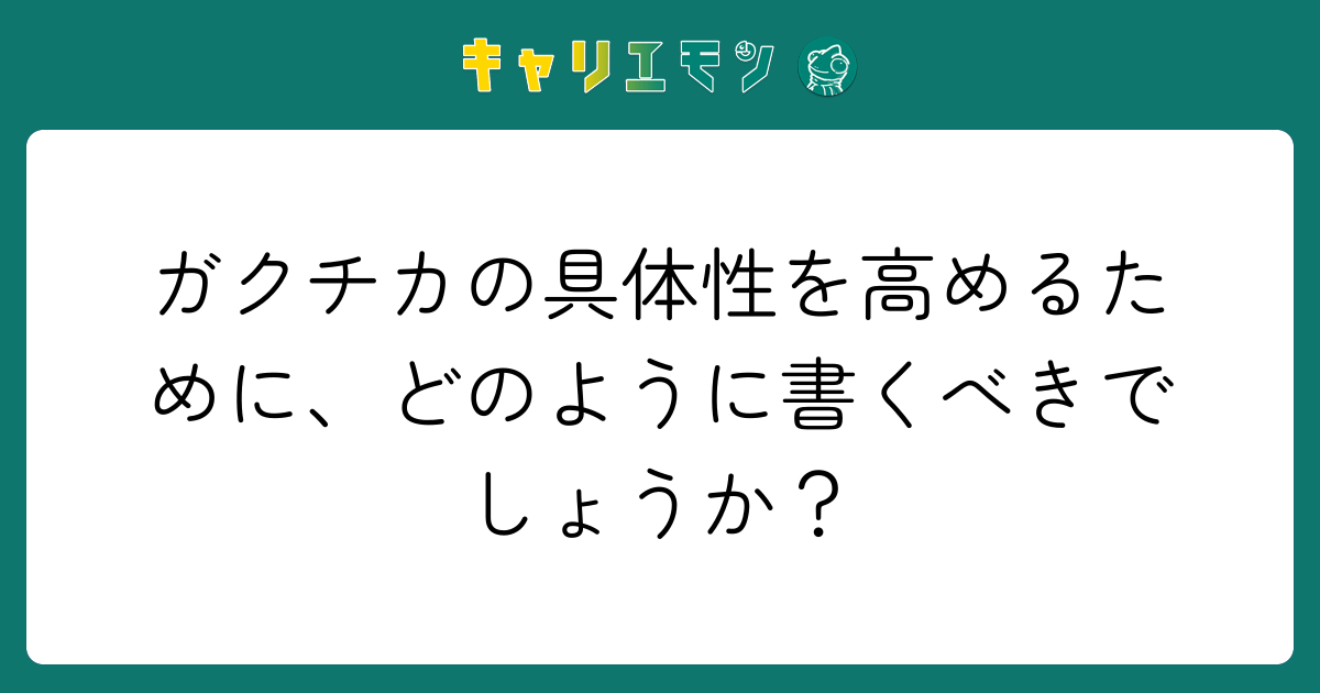 ガクチカの具体性を高めるために、どのように書くべきでしょうか？