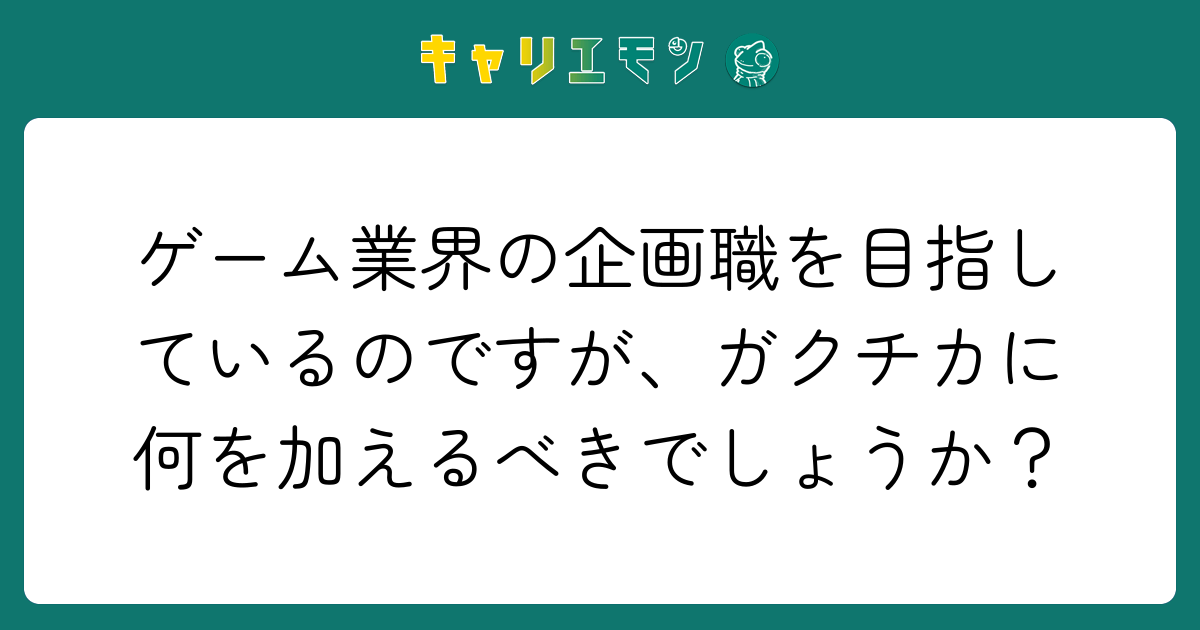 ゲーム業界の企画職を目指しているのですが、ガクチカに何を加えるべきでしょうか？