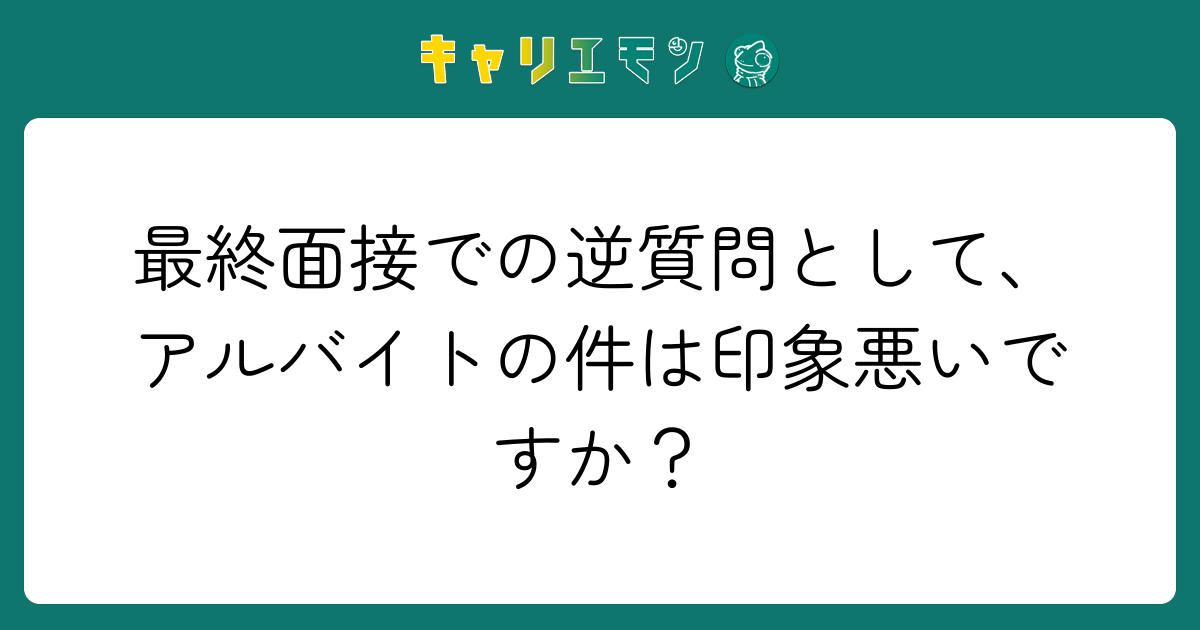 最終面接での逆質問として、アルバイトの件は印象悪いですか？
