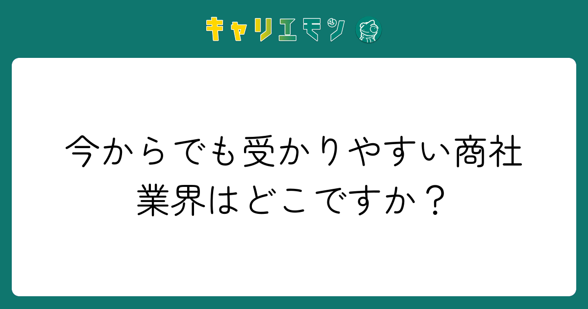 今からでも受かりやすい商社業界はどこですか？