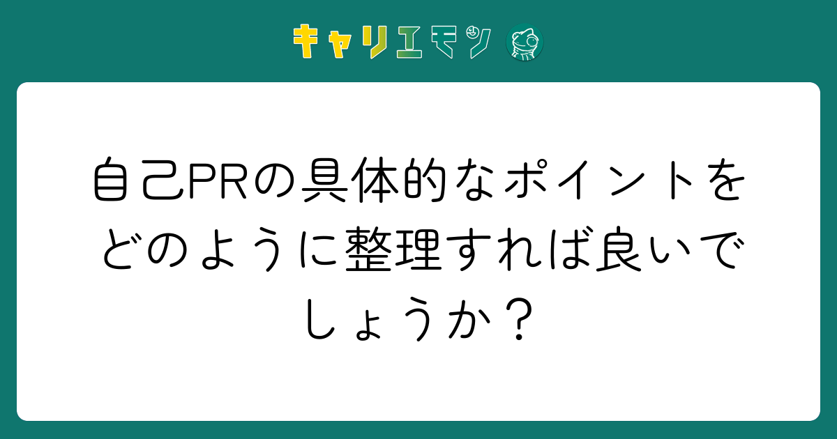 自己PRの具体的なポイントをどのように整理すれば良いでしょうか？