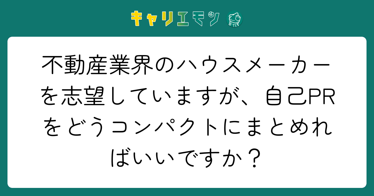 不動産業界のハウスメーカーを志望していますが、自己PRをどうコンパクトにまとめればいいですか？