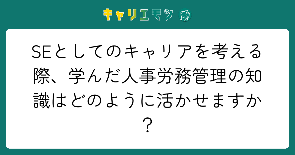 SEとしてのキャリアを考える際、学んだ人事労務管理の知識はどのように活かせますか？