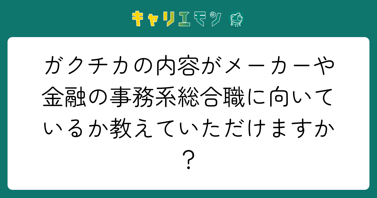 ガクチカの内容がメーカーや金融の事務系総合職に向いているか教えていただけますか？