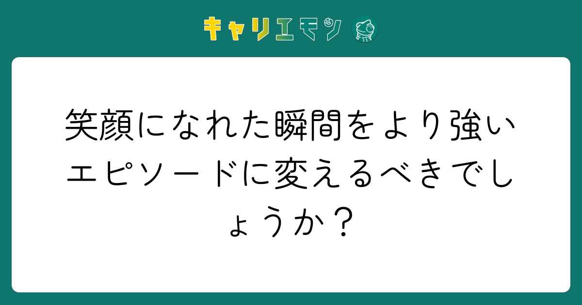 笑顔になれた瞬間をより強いエピソードに変えるべきでしょうか？