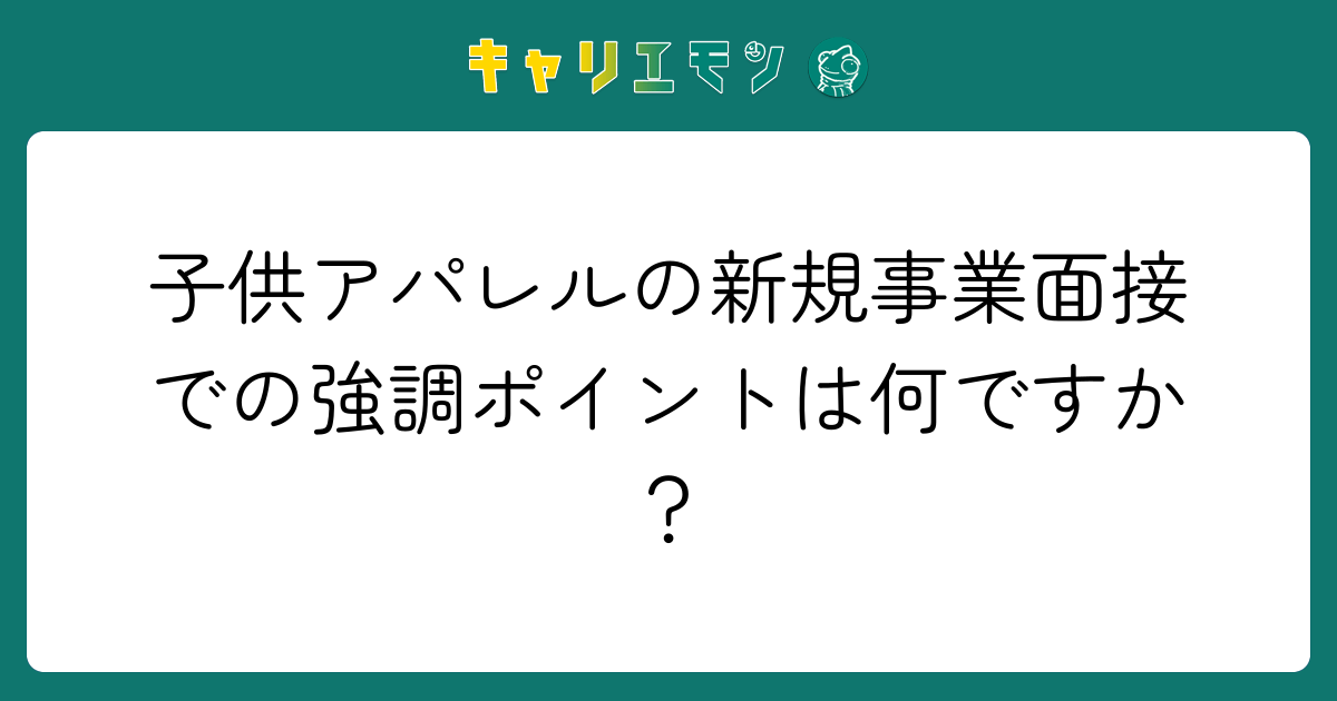 子供アパレルの新規事業面接での強調ポイントは何ですか？
