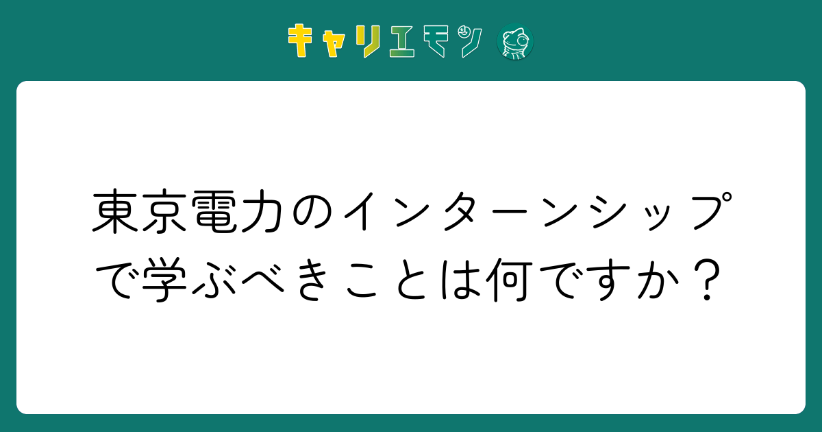 東京電力のインターンシップで学ぶべきことは何ですか？