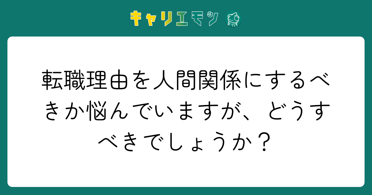 転職理由を人間関係にするべきか悩んでいますが、どうすべきでしょうか？