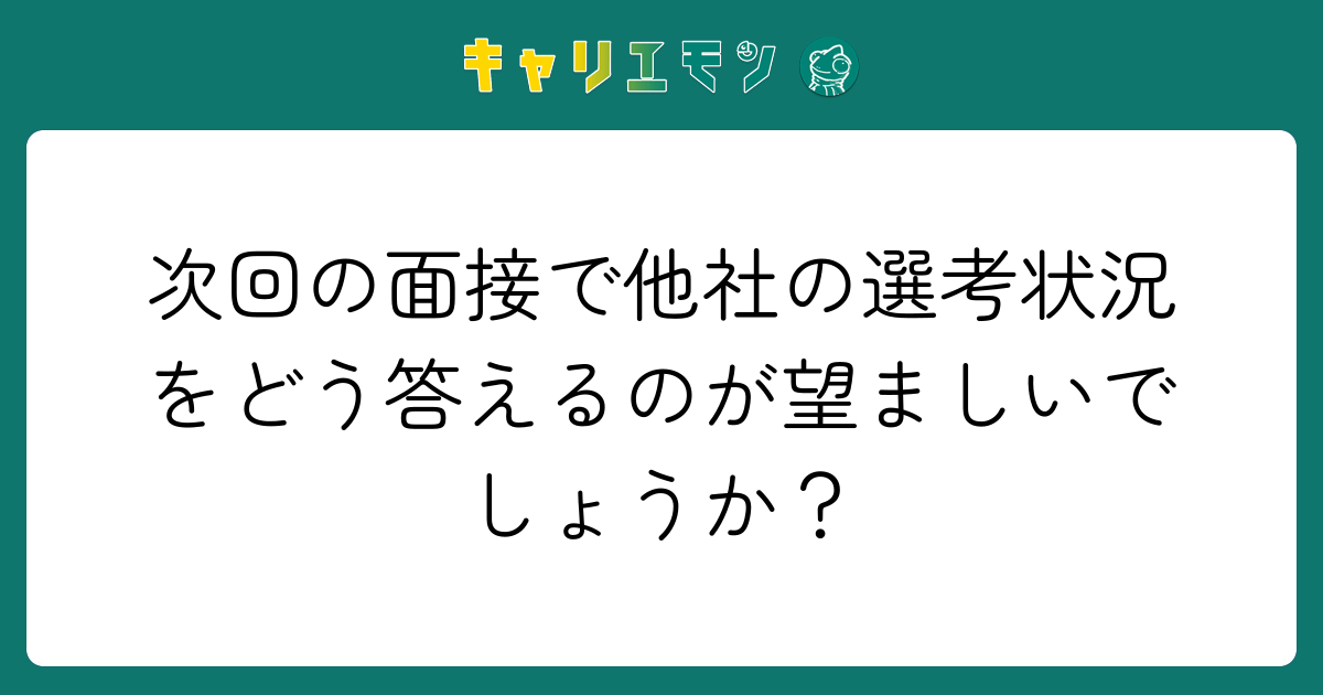 次回の面接で他社の選考状況をどう答えるのが望ましいでしょうか？