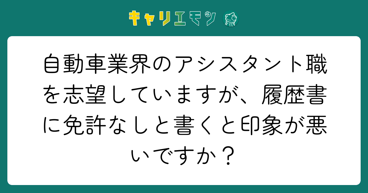 自動車業界のアシスタント職を志望していますが、履歴書に免許なしと書くと印象が悪いですか？