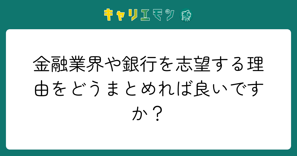 金融業界や銀行を志望する理由をどうまとめれば良いですか？