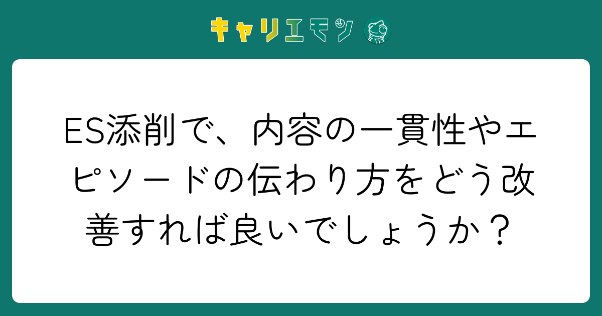 ES添削で、内容の一貫性やエピソードの伝わり方をどう改善すれば良いでしょうか？