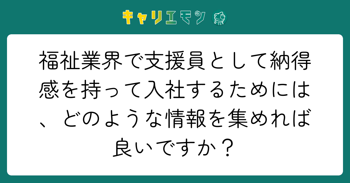 福祉業界で支援員として納得感を持って入社するためには、どのような情報を集めれば良いですか？