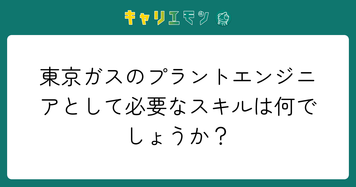 東京ガスのプラントエンジニアとして必要なスキルは何でしょうか？