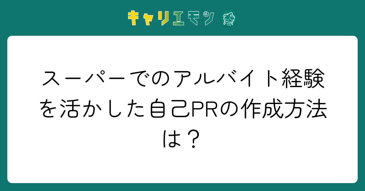 スーパーでのアルバイト経験を活かした自己PRの作成方法は？