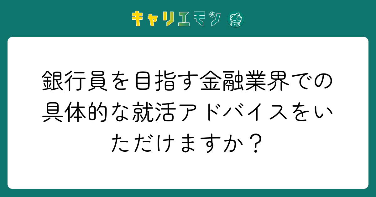 銀行員を目指す金融業界での具体的な就活アドバイスをいただけますか？