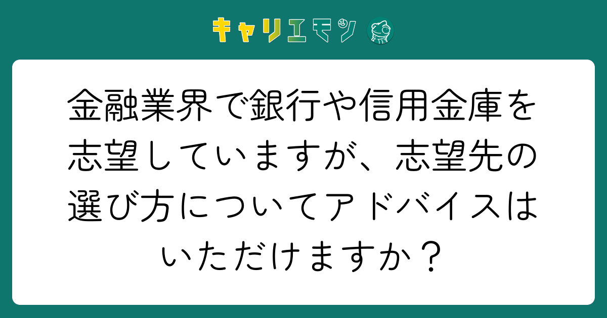 金融業界で銀行や信用金庫を志望していますが、志望先の選び方についてアドバイスはいただけますか？