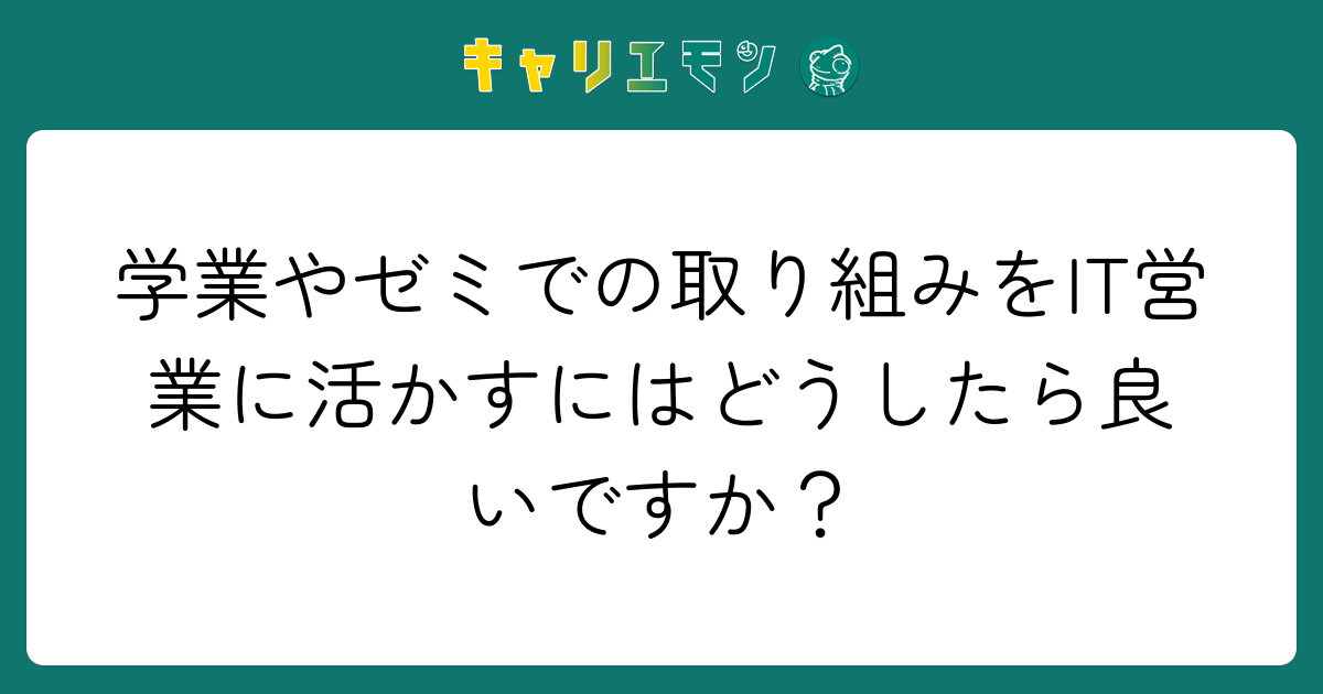 学業やゼミでの取り組みをIT営業に活かすにはどうしたら良いですか？
