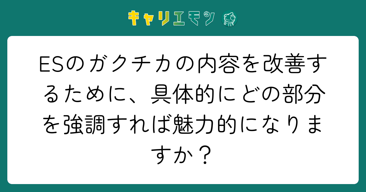 ESのガクチカの内容を改善するために、具体的にどの部分を強調すれば魅力的になりますか？