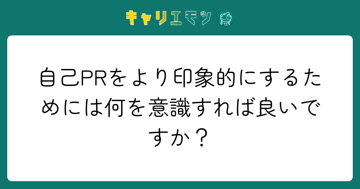 自己PRをより印象的にするためには何を意識すれば良いですか？