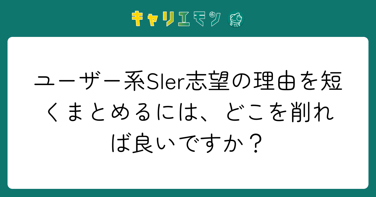 ユーザー系SIer志望の理由を短くまとめるには、どこを削れば良いですか？