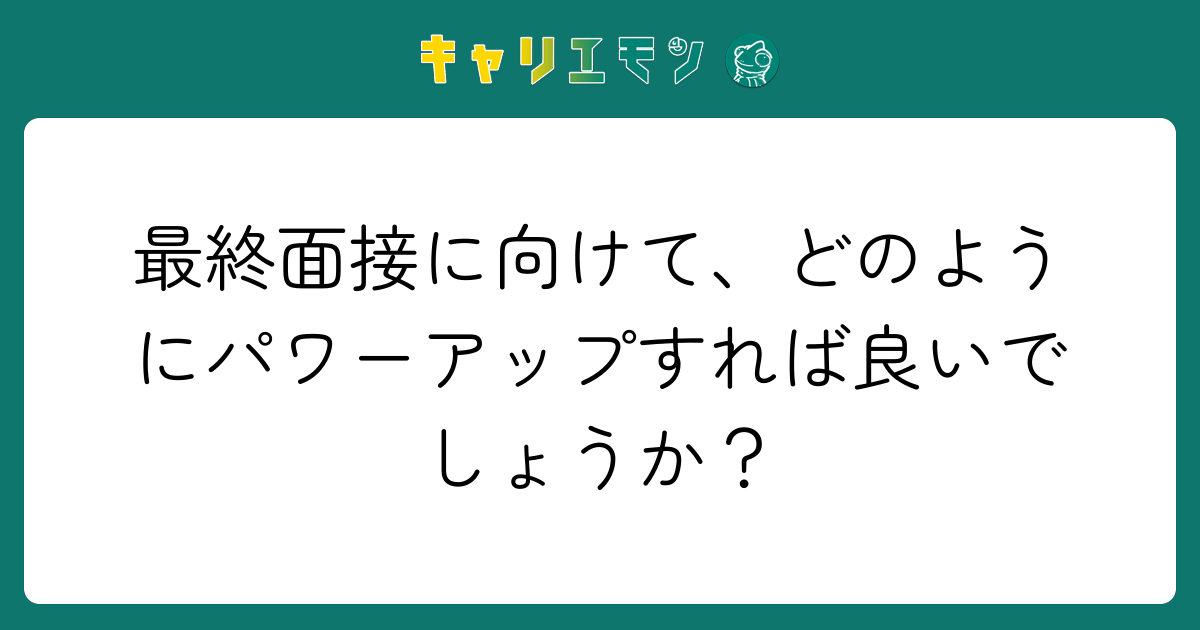 最終面接に向けて、どのようにパワーアップすれば良いでしょうか？