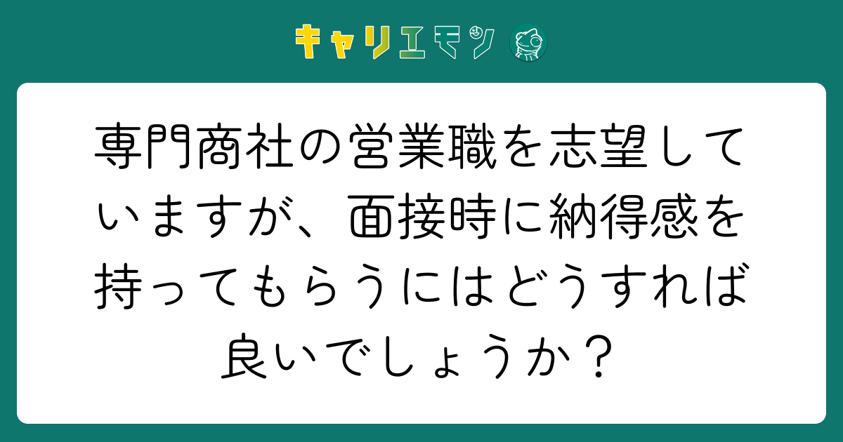 専門商社の営業職を志望していますが、面接時に納得感を持ってもらうにはどうすれば良いでしょうか？