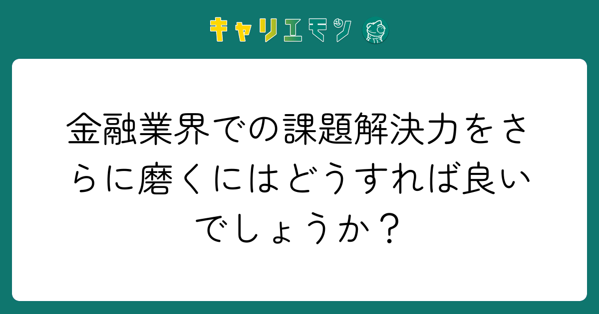金融業界での課題解決力をさらに磨くにはどうすれば良いでしょうか？