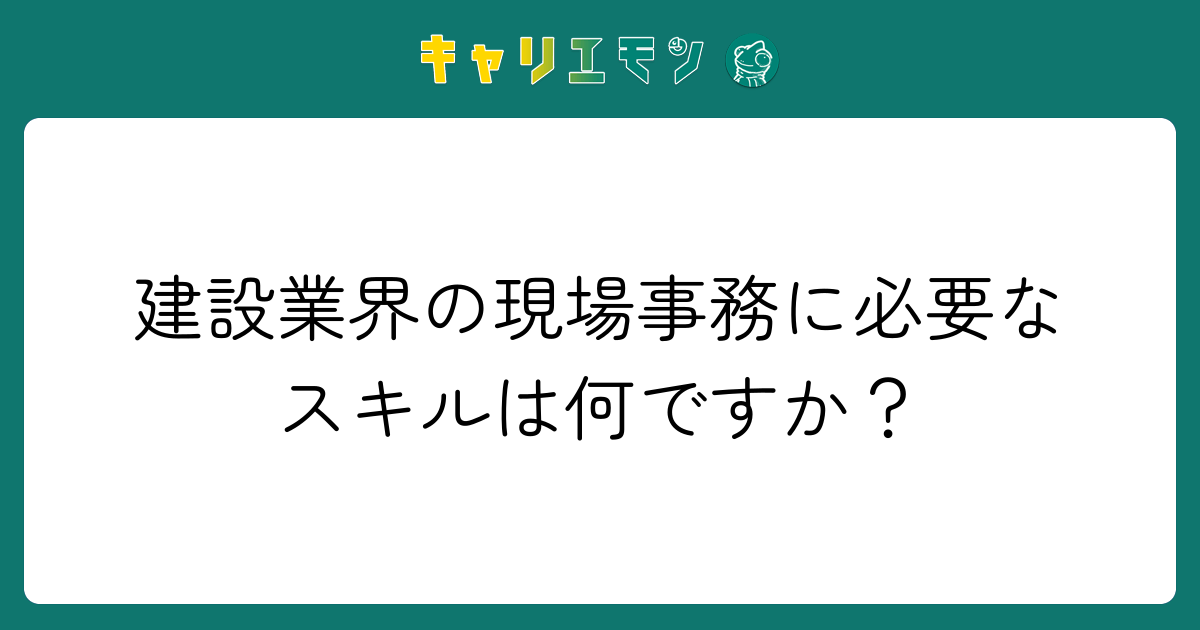 建設業界の現場事務に必要なスキルは何ですか？