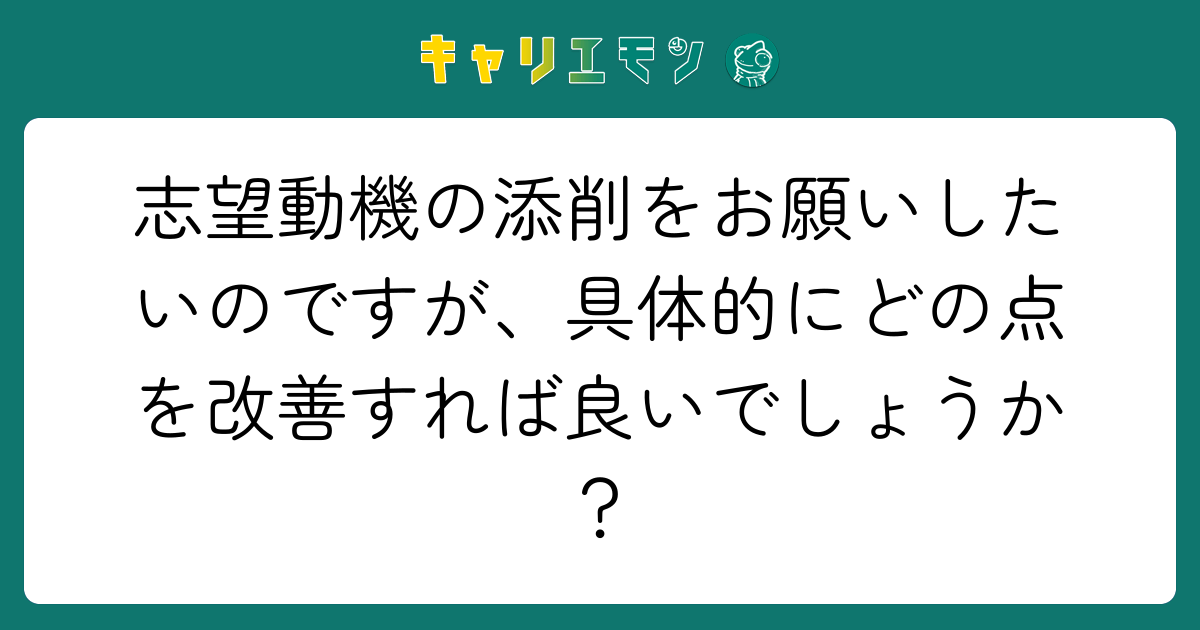 志望動機の添削をお願いしたいのですが、具体的にどの点を改善すれば良いでしょうか？