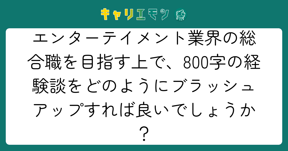 エンターテイメント業界の総合職を目指す上で、800字の経験談をどのようにブラッシュアップすれば良いでしょうか？