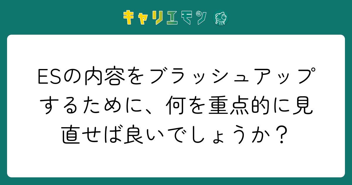 ESの内容をブラッシュアップするために、何を重点的に見直せば良いでしょうか？