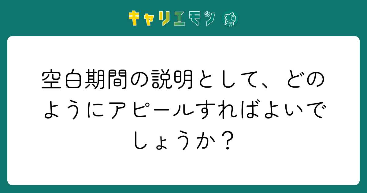 空白期間の説明として、どのようにアピールすればよいでしょうか？