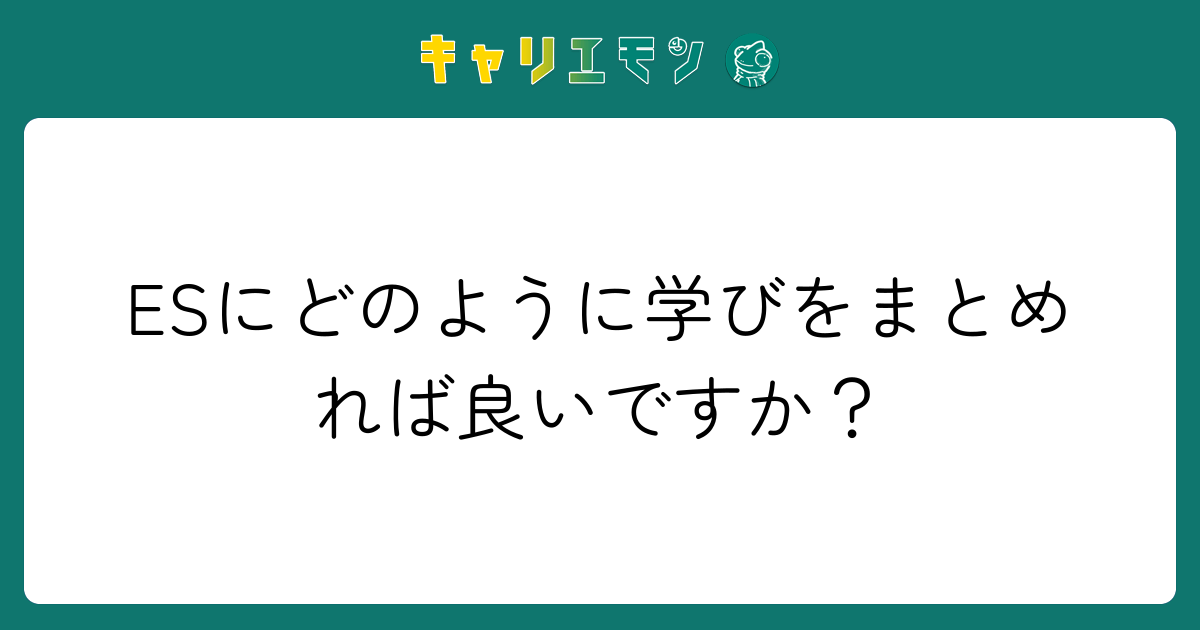 ESにどのように学びをまとめれば良いですか？