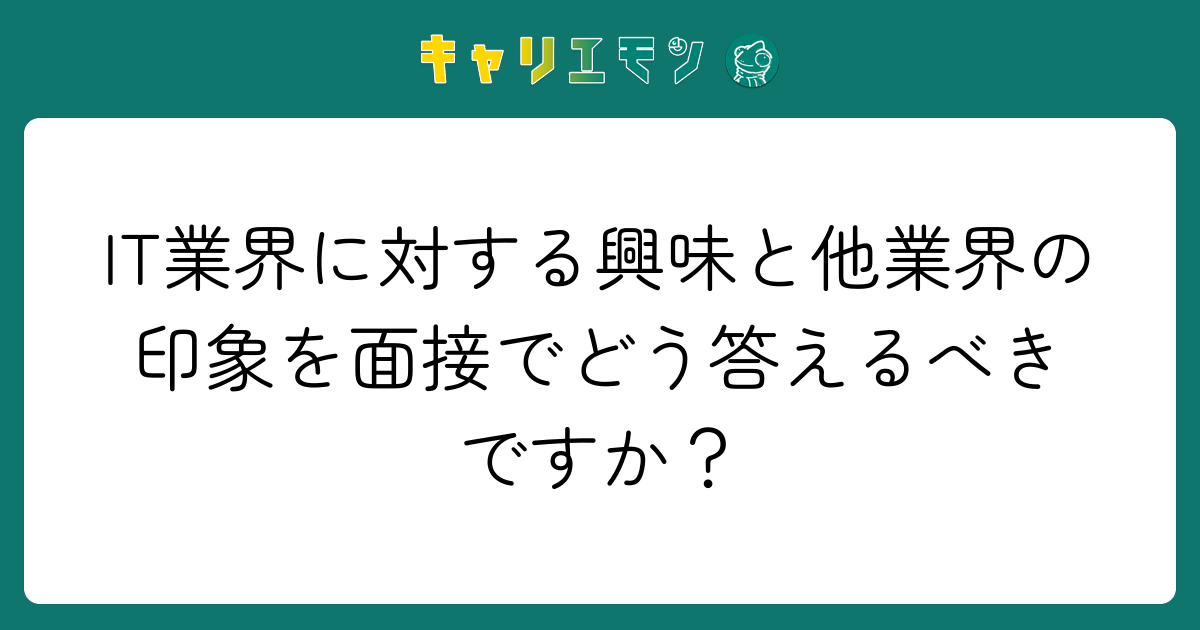IT業界に対する興味と他業界の印象を面接でどう答えるべきですか？