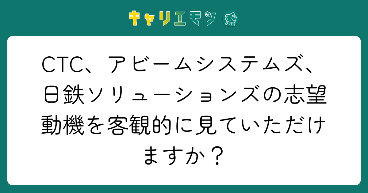 CTC、アビームシステムズ、日鉄ソリューションズの志望動機を客観的に見ていただけますか？