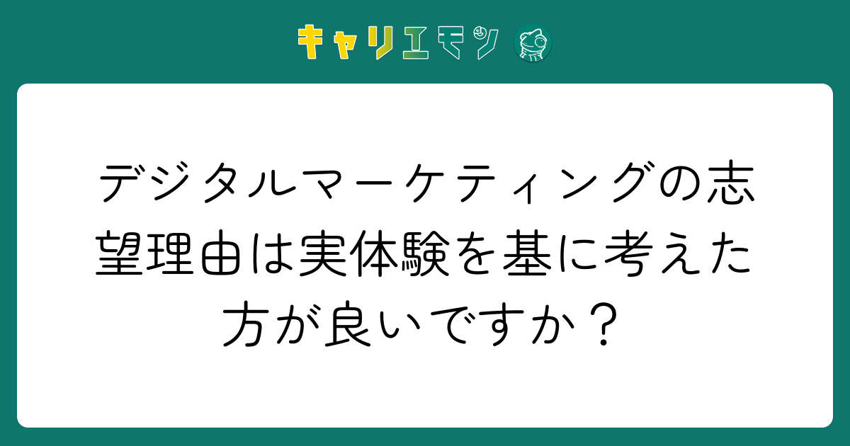 デジタルマーケティングの志望理由は実体験を基に考えた方が良いですか？