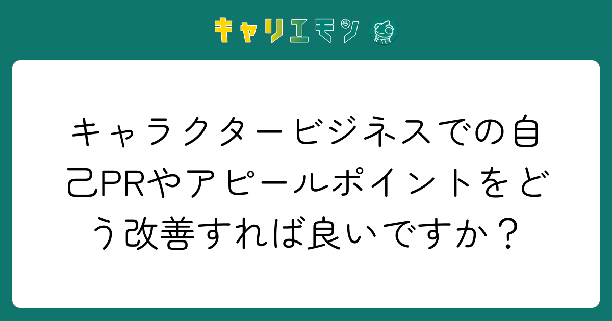 キャラクタービジネスでの自己PRやアピールポイントをどう改善すれば良いですか？