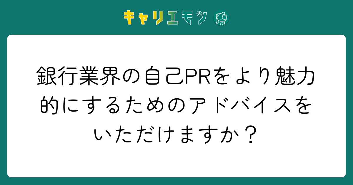 銀行業界の自己PRをより魅力的にするためのアドバイスをいただけますか？